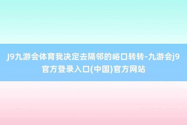 J9九游会体育我决定去隔邻的峪口转转-九游会j9官方登录入口(中国)官方网站