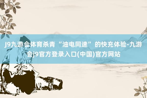 J9九游会体育杀青 “油电同速” 的快充体验-九游会j9官方登录入口(中国)官方网站