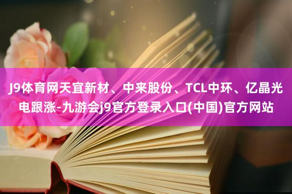 J9体育网天宜新材、中来股份、TCL中环、亿晶光电跟涨-九游会j9官方登录入口(中国)官方网站