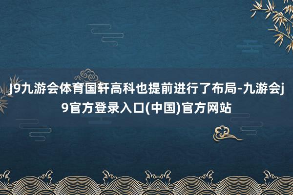 J9九游会体育国轩高科也提前进行了布局-九游会j9官方登录入口(中国)官方网站