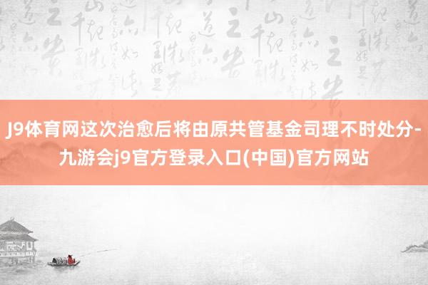 J9体育网这次治愈后将由原共管基金司理不时处分-九游会j9官方登录入口(中国)官方网站