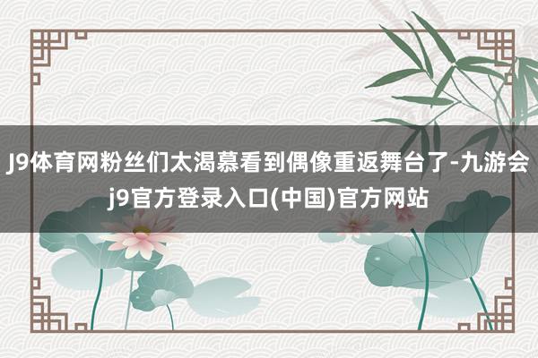 J9体育网粉丝们太渴慕看到偶像重返舞台了-九游会j9官方登录入口(中国)官方网站