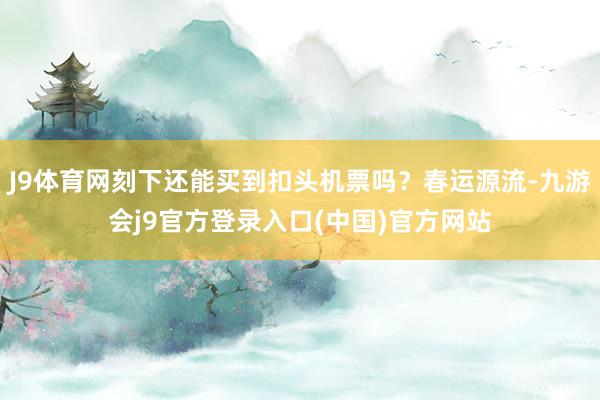 J9体育网刻下还能买到扣头机票吗？春运源流-九游会j9官方登录入口(中国)官方网站