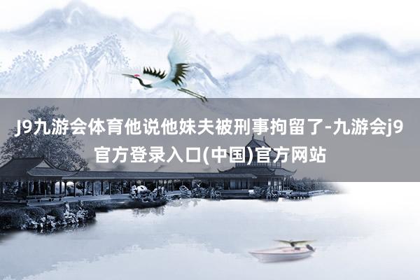 J9九游会体育他说他妹夫被刑事拘留了-九游会j9官方登录入口(中国)官方网站