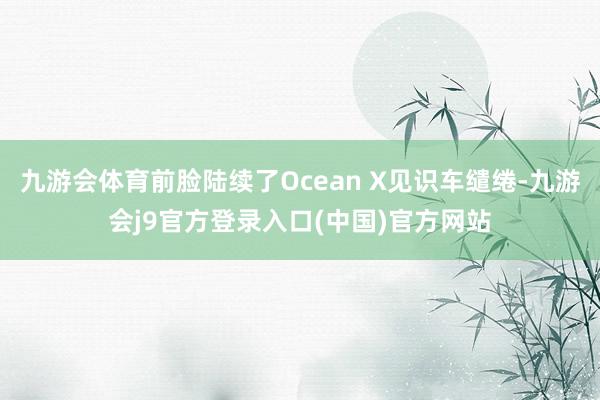 九游会体育前脸陆续了Ocean X见识车缱绻-九游会j9官方登录入口(中国)官方网站