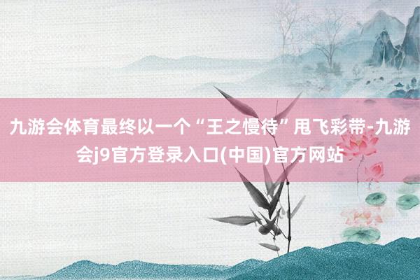 九游会体育最终以一个“王之慢待”甩飞彩带-九游会j9官方登录入口(中国)官方网站