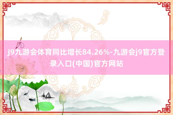 J9九游会体育同比增长84.26%-九游会j9官方登录入口(中国)官方网站