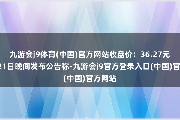 九游会j9体育(中国)官方网站收盘价：36.27元）1月21日晚间发布公告称-九游会j9官方登录入口(中国)官方网站