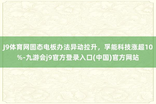 J9体育网固态电板办法异动拉升，孚能科技涨超10%-九游会j9官方登录入口(中国)官方网站