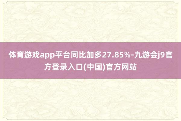 体育游戏app平台同比加多27.85%-九游会j9官方登录入口(中国)官方网站