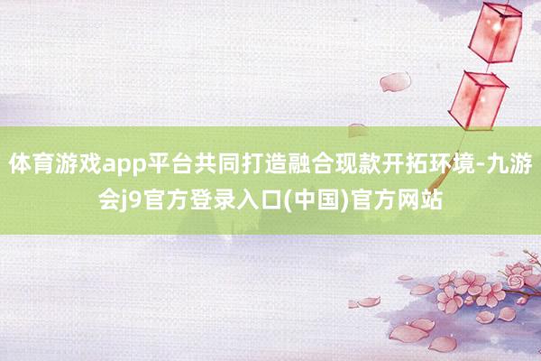 体育游戏app平台共同打造融合现款开拓环境-九游会j9官方登录入口(中国)官方网站