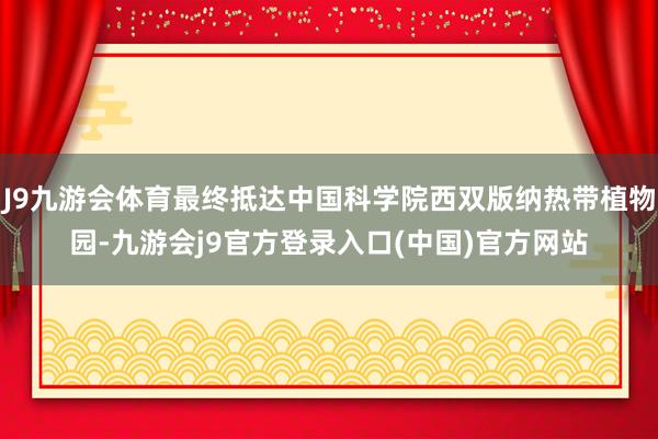 J9九游会体育最终抵达中国科学院西双版纳热带植物园-九游会j9官方登录入口(中国)官方网站