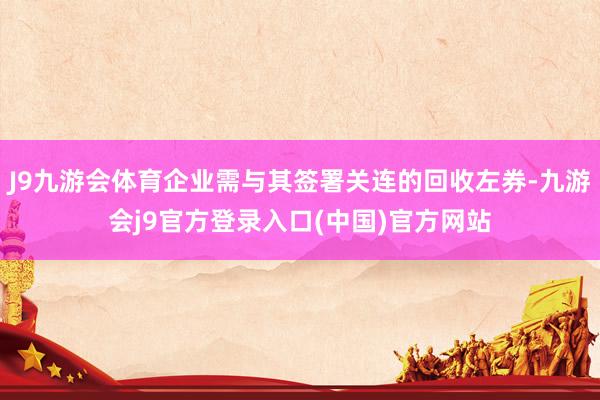 J9九游会体育企业需与其签署关连的回收左券-九游会j9官方登录入口(中国)官方网站