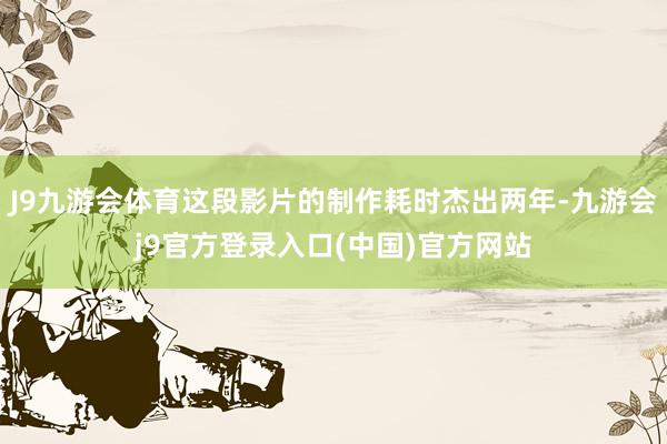 J9九游会体育这段影片的制作耗时杰出两年-九游会j9官方登录入口(中国)官方网站