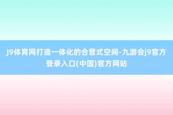 J9体育网打造一体化的合营式空间-九游会j9官方登录入口(中国)官方网站