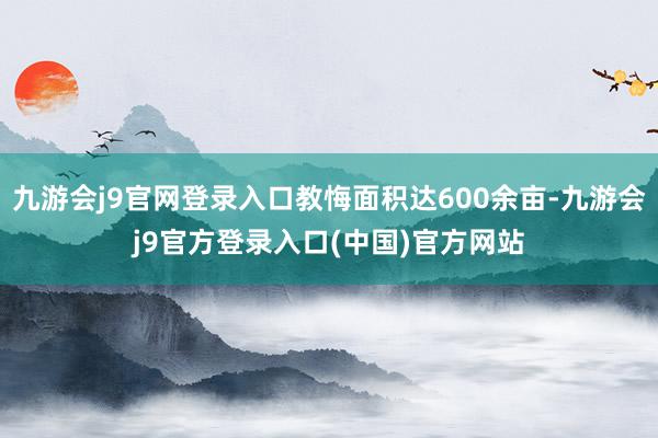 九游会j9官网登录入口教悔面积达600余亩-九游会j9官方登录入口(中国)官方网站