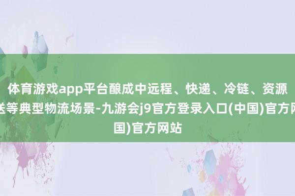 体育游戏app平台酿成中远程、快递、冷链、资源输送等典型物流场景-九游会j9官方登录入口(中国)官方网站