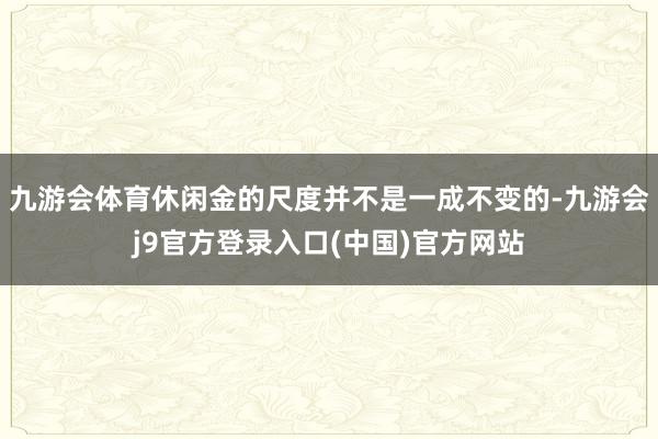 九游会体育休闲金的尺度并不是一成不变的-九游会j9官方登录入口(中国)官方网站