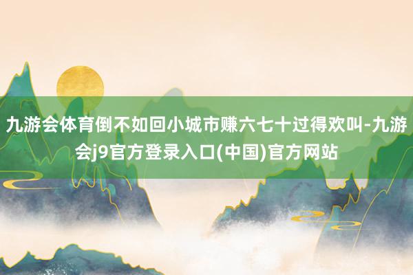 九游会体育倒不如回小城市赚六七十过得欢叫-九游会j9官方登录入口(中国)官方网站
