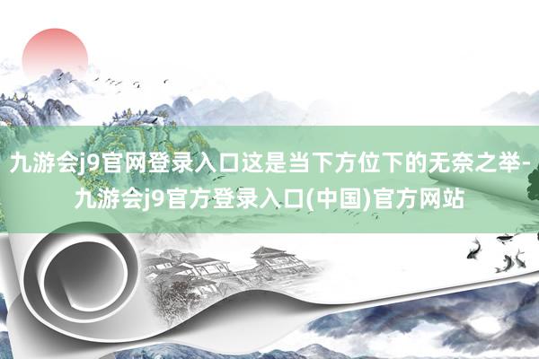 九游会j9官网登录入口这是当下方位下的无奈之举-九游会j9官方登录入口(中国)官方网站