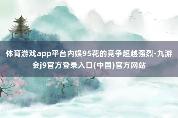 体育游戏app平台内娱95花的竞争超越强烈-九游会j9官方登录入口(中国)官方网站