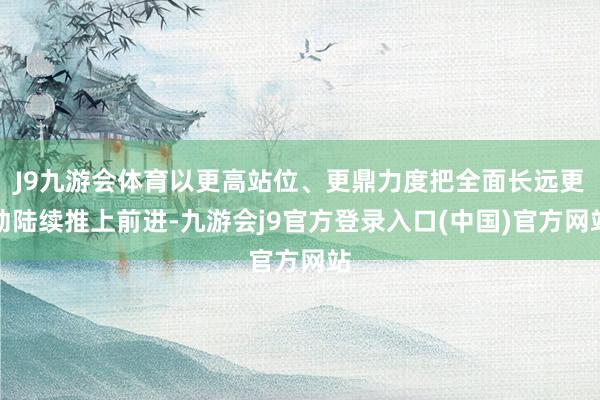 J9九游会体育以更高站位、更鼎力度把全面长远更动陆续推上前进-九游会j9官方登录入口(中国)官方网站