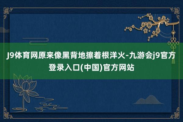 J9体育网原来像黑背地擦着根洋火-九游会j9官方登录入口(中国)官方网站