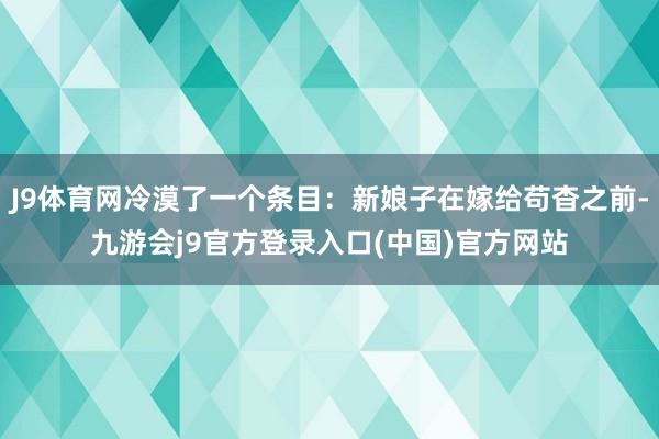 J9体育网冷漠了一个条目：新娘子在嫁给苟杳之前-九游会j9官方登录入口(中国)官方网站