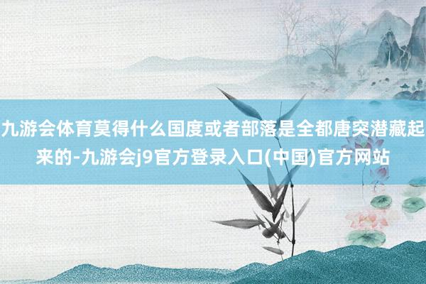 九游会体育莫得什么国度或者部落是全都唐突潜藏起来的-九游会j9官方登录入口(中国)官方网站