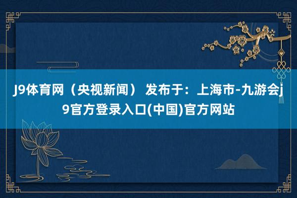 J9体育网（央视新闻） 发布于：上海市-九游会j9官方登录入口(中国)官方网站