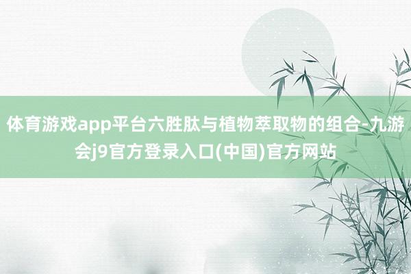体育游戏app平台六胜肽与植物萃取物的组合-九游会j9官方登录入口(中国)官方网站