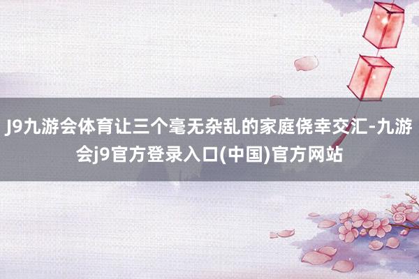 J9九游会体育让三个毫无杂乱的家庭侥幸交汇-九游会j9官方登录入口(中国)官方网站