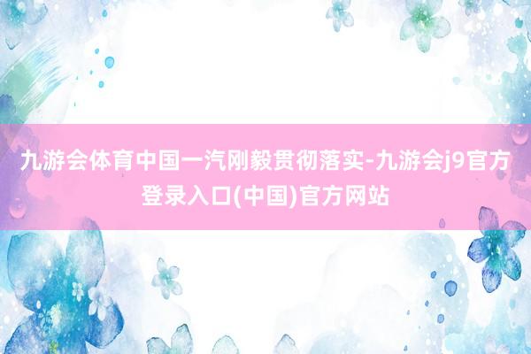 九游会体育中国一汽刚毅贯彻落实-九游会j9官方登录入口(中国)官方网站