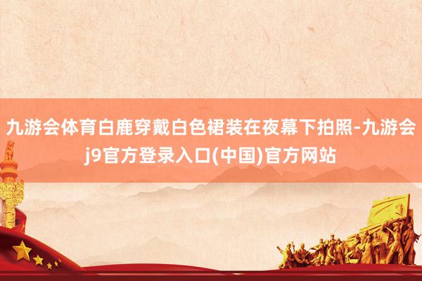 九游会体育白鹿穿戴白色裙装在夜幕下拍照-九游会j9官方登录入口(中国)官方网站