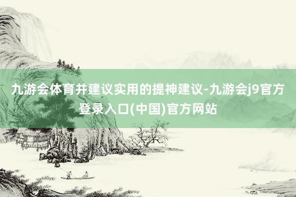 九游会体育并建议实用的提神建议-九游会j9官方登录入口(中国)官方网站