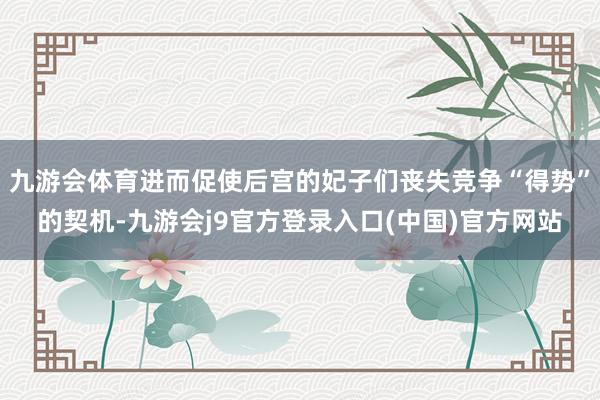九游会体育进而促使后宫的妃子们丧失竞争“得势”的契机-九游会j9官方登录入口(中国)官方网站