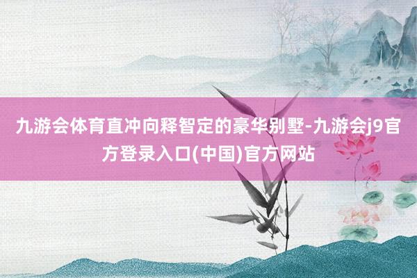 九游会体育直冲向释智定的豪华别墅-九游会j9官方登录入口(中国)官方网站