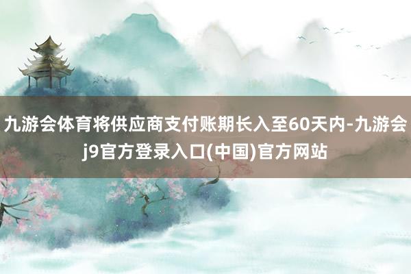 九游会体育将供应商支付账期长入至60天内-九游会j9官方登录入口(中国)官方网站