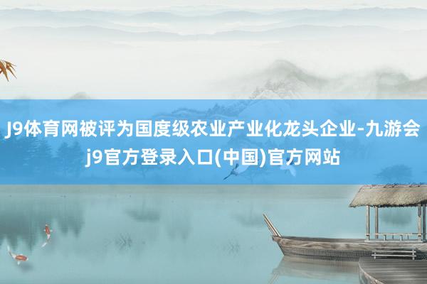 J9体育网被评为国度级农业产业化龙头企业-九游会j9官方登录入口(中国)官方网站