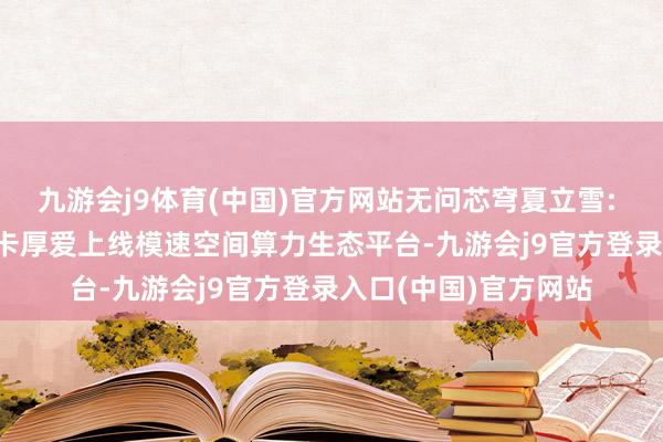 九游会j9体育(中国)官方网站无问芯穹夏立雪: 华为昇腾910B加快卡厚爱上线模速空间算力生态平台-九游会j9官方登录入口(中国)官方网站