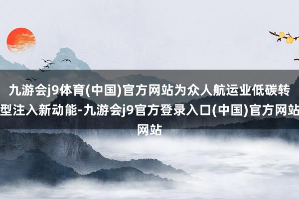 九游会j9体育(中国)官方网站为众人航运业低碳转型注入新动能-九游会j9官方登录入口(中国)官方网站