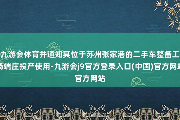 九游会体育并通知其位于苏州张家港的二手车整备工场端庄投产使用-九游会j9官方登录入口(中国)官方网站