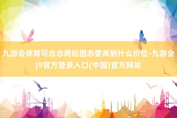 九游会体育可念念而知固态要高到什么价位-九游会j9官方登录入口(中国)官方网站
