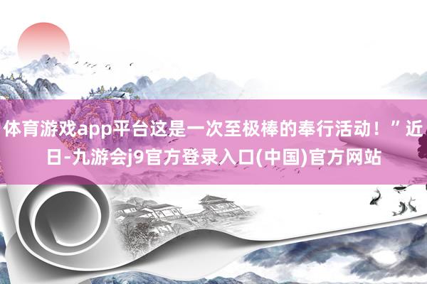 体育游戏app平台这是一次至极棒的奉行活动！”近日-九游会j9官方登录入口(中国)官方网站