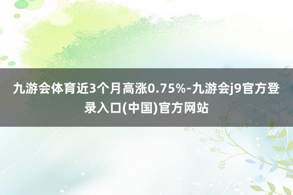 九游会体育近3个月高涨0.75%-九游会j9官方登录入口(中国)官方网站