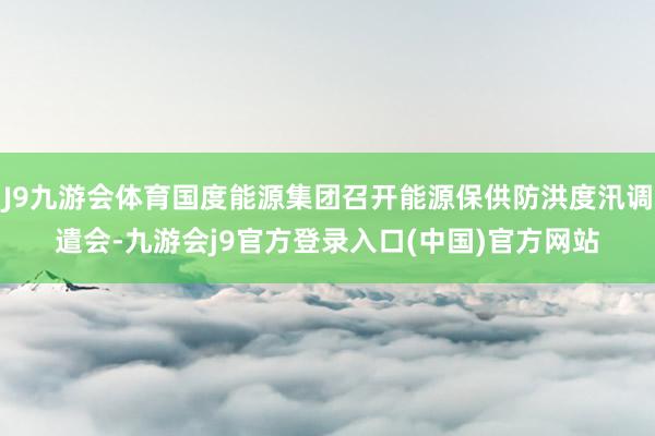 J9九游会体育国度能源集团召开能源保供防洪度汛调遣会-九游会j9官方登录入口(中国)官方网站