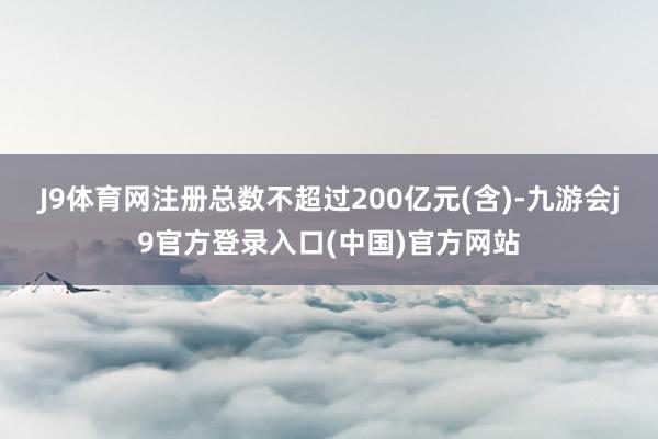 J9体育网注册总数不超过200亿元(含)-九游会j9官方登录入口(中国)官方网站