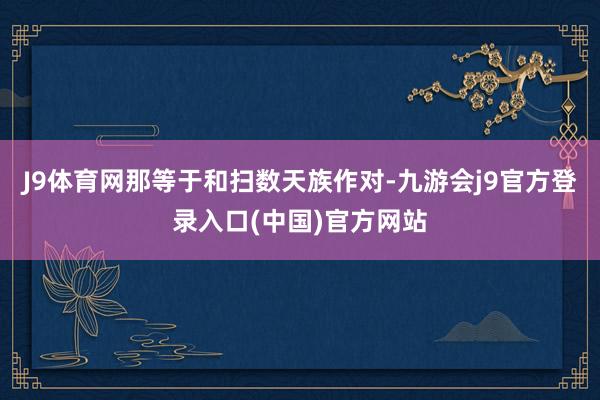 J9体育网那等于和扫数天族作对-九游会j9官方登录入口(中国)官方网站