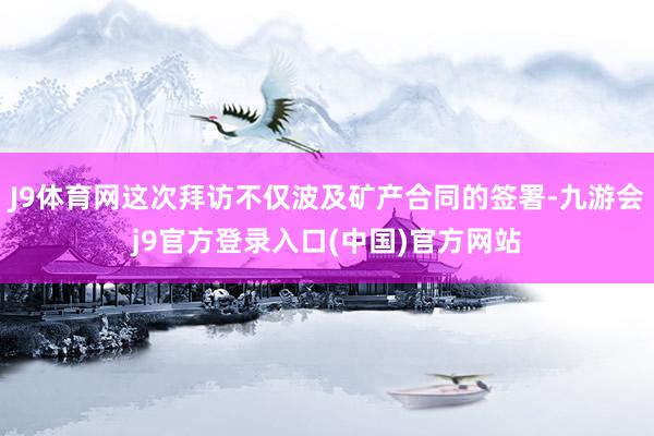 J9体育网这次拜访不仅波及矿产合同的签署-九游会j9官方登录入口(中国)官方网站