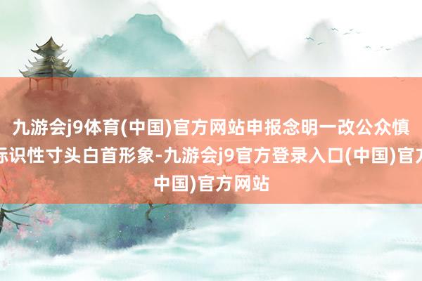 九游会j9体育(中国)官方网站申报念明一改公众慎重的标识性寸头白首形象-九游会j9官方登录入口(中国)官方网站